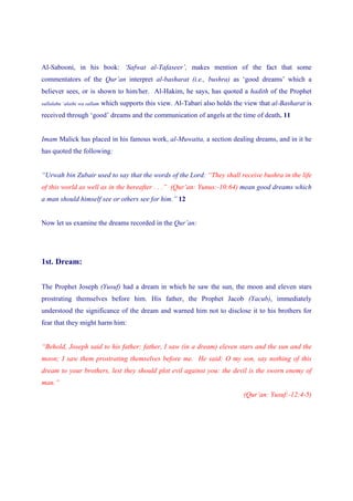 Al-Sabooni, in his book: ‘Safwat al-Tafaseer’, makes mention of the fact that some
commentators of the Qur’an interpret al-basharat (i.e., bushra) as ‘good dreams’ which a
believer sees, or is shown to him/her. Al-Hakim, he says, has quoted a hadith of the Prophet
sallalahu ‘alaihi wa sallam   which supports this view. Al-Tabari also holds the view that al-Basharat is
received through ‘good’ dreams and the communication of angels at the time of death. 11


Imam Malick has placed in his famous work, al-Muwatta, a section dealing dreams, and in it he
has quoted the following:


“Urwah bin Zubair used to say that the words of the Lord: “They shall receive bushra in the life
of this world as well as in the hereafter . . .” (Qur’an: Yunus:-10:64) mean good dreams which
a man should himself see or others see for him.” 12


Now let us examine the dreams recorded in the Qur’an:




1st. Dream:


The Prophet Joseph (Yusuf) had a dream in which he saw the sun, the moon and eleven stars
prostrating themselves before him. His father, the Prophet Jacob (Yacub), immediately
understood the significance of the dream and warned him not to disclose it to his brothers for
fear that they might harm him:


“Behold, Joseph said to his father: father, I saw (in a dream) eleven stars and the sun and the
moon; I saw them prostrating themselves before me. He said: O my son, say nothing of this
dream to your brothers, lest they should plot evil against you: the devil is the sworn enemy of
man.”
                                                                                (Qur’an: Yusuf:-12:4-5)
 