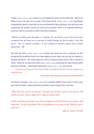Joseph sallalahu ‘alaihi wa sallam could not as yet interpret his dream, but his father did. Both in the
Biblical and in the Qur’anic accounts of the dream Jacob              sallalahu ‘alaihi wa sallam   immediately
interpreted the dream to mean that his son was destined for future greatness, with the eleven stars
symbolizing his brothers and the sun and moon his parents. There is an important difference,
however, in the two accounts to which Asad directs attention:


“Whereas the Bible quotes the father as “rebuking” his son (Genesis xxxvii, 10) in the obvious
assumption that the dream was an outcome of wishful thinking, the Qur’an makes it clear that
Jacob - who was himself a prophet - at once realized its prophetic quality and its deeper
implications.” 13


Not only did Jacob     sallalahu ‘alaihi wa sallam   interpret the dream but, just as important, he also
recognized the possibility that his less-than-righteous eleven other sons also had the capacity to
interpret that dream. Thus both religious as well as irreligious people may be able to interpret a
dream. Hence the warning from Jacob sallalahu ‘alaihi wa sallam concerning the indiscriminate public
disclosure of dreams. And Prophet Muhammad sallalahu ‘alaihi wa sallam also advised:
“ . . . so if any one of you sees that which he likes he should not disclose it to any except to one
whom he loves . . .”
                                             (Narrated by Abu Salama and reported in Sahih Muslim)


The dream of Joseph    sallalahu ‘alaihi wa sallam   was eventually fulfilled some twenty or thirty years
later when his father, mother and all eleven brothers came to Egypt many years later:


“Then when they entered the presence of Joseph, He provided a home for his parents with
himself, and said: Enter ye Egypt (all) in safety if it please Allah.


And he raised his parents high on the throne (of dignity), and they fell down in prostration (all)
before him. He said: O my father! This is the fulfilment of my dream of old! Allah has made it
come true!”
                                                                               (Qur’an: Yusuf:12:99-100)
 
