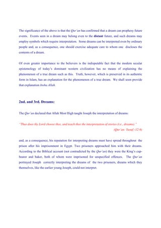 The significance of the above is that the Qur’an has confirmed that a dream can prophesy future
events. Events seen in a dream may belong even to the distant future, and such dreams may
employ symbols which require interpretation. Some dreams can be interpreted even by ordinary
people and, as a consequence, one should exercise adequate care to whom one discloses the
contents of a dream.


Of even greater importance to the believers is the indisputable fact that the modern secular
epistemology of today’s dominant western civilization has no means of explaining the
phenomenon of a true dream such as this. Truth, however, which is preserved in its authentic
form in Islam, has an explanation for the phenomenon of a true dream. We shall soon provide
that explanation Insha Allah.




2nd. and 3rd. Dreams:


The Qur’an declared that Allah Most High taught Joseph the interpretation of dreams:


“Thus does thy Lord choose thee, and teach thee the interpretation of stories (i.e., dreams).”
                                                                           (Qur’an: Yusuf:-12:6)


and, as a consequence, his reputation for interpreting dreams must have spread throughout the
prison after his imprisonment in Egypt. Two prisoners approached him with their dreams.
According to the Biblical account (not contradicted by the Qur’an) they were the King’s cup-
bearer and baker, both of whom were imprisoned for unspecified offences.             The Qur’an
portrayed Joseph correctly interpreting the dreams of the two prisoners, dreams which they
themselves, like the earlier young Joseph, could not interpret.
 
