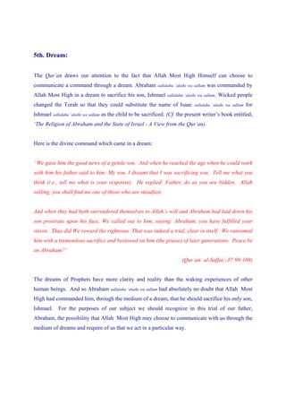 5th. Dream:


The Qur’an draws our attention to the fact that Allah Most High Himself can choose to
communicate a command through a dream. Abraham              sallalahu ‘alaihi wa sallam   was commanded by
Allah Most High in a dream to sacrifice his son, Ishmael         sallalahu ‘alaihi wa sallam.   Wicked people
changed the Torah so that they could substitute the name of Isaac               sallalahu ‘alaihi wa sallam   for
Ishmael sallalahu ‘alaihi wa sallam as the child to be sacrificed. (Cf. the present writer’s book entitled,
‘The Religion of Abraham and the State of Israel - A View from the Qur’an).


Here is the divine command which came in a dream:


“We gave him the good news of a gentle son. And when he reached the age when he could work
with him his father said to him: My son, I dreamt that I was sacrificing you. Tell me what you
think (i.e., tell me what is your response). He replied: Father, do as you are bidden. Allah
willing, you shall find me one of those who are steadfast.


And when they had both surrendered themselves to Allah’s will and Abraham had laid down his
son prostrate upon his face, We called out to him, saying: Abraham, you have fulfilled your
vision. Thus did We reward the righteous. That was indeed a trial, clear in itself. We ransomed
him with a tremendous sacrifice and bestowed on him (the praise) of later generations. Peace be
on Abraham!”
                                                                         (Qur’an: al-Saffat:-37:99-109)


The dreams of Prophets have more clarity and reality than the waking experiences of other
human beings. And so Abraham sallalahu ‘alaihi wa sallam had absolutely no doubt that Allah Most
High had commanded him, through the medium of a dream, that he should sacrifice his only son,
Ishmael. For the purposes of our subject we should recognize in this trial of our father,
Abraham, the possibility that Allah Most High may choose to communicate with us through the
medium of dreams and require of us that we act in a particular way.
 