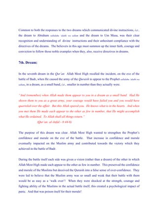 Common to both the responses to the two dreams which communicated divine instructions, i.e.,
the dream to Abraham         sallalahu ‘alaihi wa sallam   and the dream to Um Musa, was their clear
recognition and understanding of divine instructions and their unhesitant compliance with the
directives of the dreams. The believers in this age must summon up the inner faith, courage and
conviction to follow those noble examples when they, also, receive directives in dreams.


7th. Dream:


In the seventh dream in the Qur’an Allah Most High recalled the incident, on the eve of the
battle of Badr, when He caused the army of the Quraish to appear to the Prophet sallalahu ‘alaihi wa
sallam,   in a dream, as a small band, i.e., smaller in number than they actually were.


“And (remember) when Allah made them appear to you in a dream as a small band. Had He
shown them to you as a great army, your courage would have failed you and you would have
quarreled over the affair. But this Allah spared you. He knows what is in the hearts. And when
you met them He made each appear to the other as few in number, that He might accomplish
what He ordained. To Allah shall all things return.”
                  (Qur’an: al-Anfal:- 8:44-6)


The purpose of this dream was clear. Allah Most High wanted to strengthen the Prophet’s
confidence and morale on the eve of the battle.                That increase in confidence and morale
eventually impacted on the Muslim army and contributed towards the victory which they
achieved in the battle of Badr.


During the battle itself each side was given a vision (rather than a dream) of the other in which
Allah Most High made each appear to the other as few in number. This preserved the confidence
and morale of the Muslims but deceived the Quraish into a false sense of over-confidence. They
were led to believe that the Muslim army was so small and weak that their battle with them
would be as easy as a ‘walk over’! When they were shocked at the strength, courage and
fighting ability of the Muslims in the actual battle itself, this created a psychological impact of
panic. And that was poison itself for their morale!
 