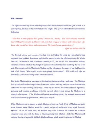 8th. Dream:


The eighth dream is by far the most important of all the dreams narrated in the Qur’an and, as a
consequence, deserves to be examined at some length. The Qur’an referred to the dream in the
following:


“Allah has in truth fulfilled His Apostle’s vision (i.e., dream). You shall certainly enter the
Sacred Masjid in security if Allah so wills, with hair cropped or shaven and without fear. He
knew what you did not know; and what is more, He granted you a speedy victory.”
                                                                            (Qur’an: al-Fath:-48:27)


The Prophet   sallalahu ‘alaihi wa sallam,   who had been in Madina for some six years after having
migrated from Makkah, dreamt one night that he was performing the pilgrimage to the Ka’aba in
Makkah. The battles of Badr, Uhud and Khandaq in 2H, 3H, and 5H had resulted in a military
stalemate. Neither side had the strength to conclusively defeat the other and bring the war to an
end. The migration of the Muslims to Madina and the subsequent five years of war had been the
talk of all Arabia. What would be the next episode in the drama? Which side will take an
initiative? Arabia was waiting with a sense of suspense.


But for the Muslims there was more to the situation than mere military stalemate. The Muslims
had recently defeated and expelled the Jews from Madina and they had concentrated themselves
at Khaibar and were thirsting for revenge. There was the distinct possibility of Jewish diplomacy
pursuing and winning an alliance with the Quraish which would corner the Muslims in a
strategic check-mate. If the Muslims did not do something quickly the strategic environment
would turn drastically against them. What could they do?


If the Muslims were to attempt to attack Khaibar, which was North-West of Madina and quite
some distance away, Madina would be exposed and greatly vulnerable to an attack from the
Quraish. If, on the other hand, the Muslim army were to march on Makkah the a similar
situation would arise with the threat to Madina coming from Khaibar. And if the Muslims did
nothing they faced a possible Makkah-Khaibar alliance which would be disaster for Madina.
 