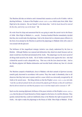 The Muslims did take an initiative and it stunned their enemies as well as all of Arabia with its
dazzling brilliance. A dream of the Prophet sallalahu ‘alaihi wa sallam which came from Allah Most
High led to the initiative. He saw himself in the dream that, “with his head shaved he entered
the Ka’aba, and its key was in his hand.” 16


He woke from his sleep and announced that he was going to make the sacred visit to the House
of Allah Most High in Makkah (i.e., umrah). Fourteen hundred Muslim immediately decided
that they also would make the pilgrimage. And so the dream led to a dramatic peace offensive in
the form of an attempt by the Muslims to perform the pilgrimage to Makkah while still a state of
war existed with the Quraish.


The brilliance of this magnificent strategic initiative was clearly understood by the Jews in
Khaibar. Although Madina was exposed and defenseless they dared not attack because such an
attack would have horrified and alienated all the Arabs. The pilgrimage was the most sacred of
all things held sacred by the Arabs. All of Arabia would thus unite against the Jews who had
violated the sacred in such a despicable way. That was a risk the Jews dared not take. And so
the Muslim pilgrims left Madina defenseless and traveled South without any fear of a Jewish
attack.


The Muslims camped at Hudaibiyah, close to Makkah, with their animals of Qurbani (seventy
camels) gaily decorated in accordance with custom. They thus made it abundantly clear to all
observers that they had come in peace and for a cause which was universally recognized by all
Arabs to be sacred cause. Ibn Ishaq informs us that the Prophet       sallalahu ‘alaihi wa sallam   not only
“took the sacrificial animals but he also donned the pilgrim garb (ihram) so that all would know
that he did not intend war and that his purpose was to visit the temple and to venerate it”. 17


Such was the stunning diplomatic brilliance of the peace initiative of the Prophet sallalahu ‘alaihi wa
sallam   that the Quraish found themselves firmly trapped on the horns of a terrible dilemma. They
quickly realized that they could not indefinitely deny to the Muslims the right recognized for all
Arabs, - the right to make the pilgrimage to the House of Allah Most High at Makkah. If they
 