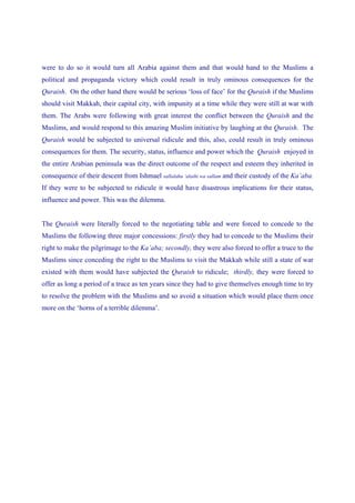 were to do so it would turn all Arabia against them and that would hand to the Muslims a
political and propaganda victory which could result in truly ominous consequences for the
Quraish. On the other hand there would be serious ‘loss of face’ for the Quraish if the Muslims
should visit Makkah, their capital city, with impunity at a time while they were still at war with
them. The Arabs were following with great interest the conflict between the Quraish and the
Muslims, and would respond to this amazing Muslim initiative by laughing at the Quraish. The
Quraish would be subjected to universal ridicule and this, also, could result in truly ominous
consequences for them. The security, status, influence and power which the Quraish enjoyed in
the entire Arabian peninsula was the direct outcome of the respect and esteem they inherited in
consequence of their descent from Ishmael sallalahu ‘alaihi wa sallam and their custody of the Ka’aba.
If they were to be subjected to ridicule it would have disastrous implications for their status,
influence and power. This was the dilemma.


The Quraish were literally forced to the negotiating table and were forced to concede to the
Muslims the following three major concessions: firstly they had to concede to the Muslims their
right to make the pilgrimage to the Ka’aba; secondly, they were also forced to offer a truce to the
Muslims since conceding the right to the Muslims to visit the Makkah while still a state of war
existed with them would have subjected the Quraish to ridicule; thirdly, they were forced to
offer as long a period of a truce as ten years since they had to give themselves enough time to try
to resolve the problem with the Muslims and so avoid a situation which would place them once
more on the ‘horns of a terrible dilemma’.
 