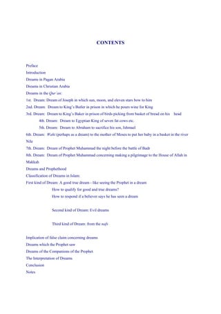 CONTENTS



Preface
Introduction
Dreams in Pagan Arabia
Dreams in Christian Arabia
Dreams in the Qur’an:
1st. Dream: Dream of Joseph in which sun, moon, and eleven stars bow to him
2nd. Dream: Dream to King’s Butler in prison in which he pours wine for King
3rd. Dream: Dream to King’s Baker in prison of birds picking from basket of bread on his    head
          4th. Dream: Dream to Egyptian King of seven fat cows etc.
          5th. Dream: Dream to Abraham to sacrifice his son, Ishmael
6th. Dream: Wahi (perhaps as a dream) to the mother of Moses to put her baby in a basket in the river
Nile
7th. Dream: Dream of Prophet Muhammad the night before the battle of Badr
8th. Dream: Dream of Prophet Muhammad concerning making a pilgrimage to the House of Allah in
Makkah
Dreams and Prophethood
Classification of Dreams in Islam:
First kind of Dream: A good true dream - like seeing the Prophet in a dream
                 How to qualify for good and true dreams?
                 How to respond if a believer says he has seen a dream


                 Second kind of Dream: Evil dreams


                 Third kind of Dream: from the nafs


Implication of false claim concerning dreams
Dreams which the Prophet saw
Dreams of the Companions of the Prophet
The Interpretation of Dreams
Conclusion
Notes
 