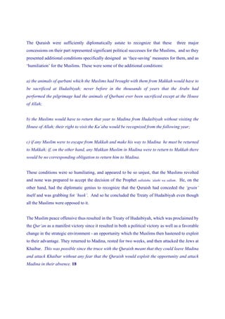 The Quraish were sufficiently diplomatically astute to recognize that these                     three major
concessions on their part represented significant political successes for the Muslims, and so they
presented additional conditions specifically designed as ‘face-saving’ measures for them, and as
‘humiliation’ for the Muslims. These were some of the additional conditions:


a) the animals of qurbani which the Muslims had brought with them from Makkah would have to
be sacrificed at Hudaibiyah; never before in the thousands of years that the Arabs had
performed the pilgrimage had the animals of Qurbani ever been sacrificed except at the House
of Allah;


b) the Muslims would have to return that year to Madina from Hudaibiyah without visiting the
House of Allah; their right to visit the Ka’aba would be recognized from the following year;


c) if any Muslim were to escape from Makkah and make his way to Madina he must be returned
to Makkah; if, on the other hand, any Makkan Muslim in Madina were to return to Makkah there
would be no corresponding obligation to return him to Madina.


These conditions were so humiliating, and appeared to be so unjust, that the Muslims revolted
and none was prepared to accept the decision of the Prophet      sallalahu ‘alaihi wa sallam.    He, on the
other hand, had the diplomatic genius to recognize that the Quraish had conceded the ‘grain’
itself and was grabbing for ‘husk’. And so he concluded the Treaty of Hudaibiyah even though
all the Muslims were opposed to it.


The Muslim peace offensive thus resulted in the Treaty of Hudaibiyah, which was proclaimed by
the Qur’an as a manifest victory since it resulted in both a political victory as well as a favorable
change in the strategic environment - an opportunity which the Muslims then hastened to exploit
to their advantage. They returned to Madina, rested for two weeks, and then attacked the Jews at
Khaibar. This was possible since the truce with the Quraish meant that they could leave Madina
and attack Khaibar without any fear that the Quraish would exploit the opportunity and attack
Madina in their absence. 18
 