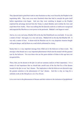 They Quraish had to grind their teeth in utter frustration as they were forced by the Prophet to the
negotiating table. They were even more frustrated when then had to concede the grain itself
before negotiations even began.      And now they were watching in despair as the Prophet
exploited the advantage derived from the Treaty to attack Khaibar and to defeat the Jews and
expel them from Arabia. There was nothing that the Quraish could do as Arabia now recognized
and respected the Muslims as a new power in the peninsula. Makkah’s star began to wane!


And so, in a very real sense, Khaibar fell on the day that Hudaibiyah was concluded. It was only
a matter of time! And again, in a very real sense, Makkah fell on the day that Khaibar fell. It
was only a matter of time. A dream took the Muslims out of a very desperate situation fraught
with great danger, and led them on a road which culminated in victory.


Surely there is a very important message from Allah (st) to the believers in these events. The
message is that dreams are a very important phenomenon which must be treated with the greatest
care by the believers. Yet even those who are the great scholars of Islam in this age have not
recognized this.


These, then, are the dreams in the Qur’an and our summary analysis of their importance. It is a
matter of vital importance that we should take careful note of the fact that five of the dreams
located in the Qur’an are ‘true’ dreams. The implication is that the believers are directed to pay
the greatest attention to the phenomenon of ‘true’ dreams. And this is why we long for a
scholarly work on the Metaphysics of a True Dream.


Let us now turn to the phenomenon of dreams and their relation to the institution of prophethood.
 
