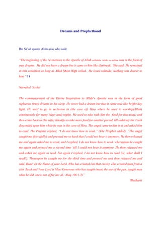 Dreams and Prophethood



Ibn Sa’ad quotes Aisha (ra) who said:


“The beginning of the revelations to the Apostle of Allah sallalahu ‘alaihi wa sallam was in the form of
true dreams. He did not have a dream but it came to him like daybreak. She said: He remained
in this condition as long as Allah Most High willed. He loved solitude. Nothing was dearer to
him.” 19


Narrated ‘Aisha:


The commencement of the Divine Inspiration to Allah’s Apostle was in the form of good
righteous (true) dreams in his sleep. He never had a dream but that it came true like bright day
light. He used to go in seclusion in (the cave of) Hira where he used to worship(Allah)
continuously for many (days and) nights. He used to take with him the food for that (stay) and
then come back to (his wife) Khadija to take more food for another period, till suddenly the Truth
descended upon him while he was in the cave of Hira. The angel came to him in it and asked him
to read. The Prophet replied, “I do not know how to read.” (The Prophet added), “The angel
caught me (forcefully) and pressed me so hard that I could not bear it anymore. He then released
me and again asked me to read, and I replied, I do not know how to read, whereupon he caught
me again and pressed me a second time ‘till I could not bear it anymore. He then released me
and asked me again to read, but again I replied, I do not know how to read (or, what shall I
read?). Thereupon he caught me for the third time and pressed me and then released me and
said, Read: In the Name of your Lord, Who has created (all that exists). Has created man from a
clot. Read and Your Lord is Most Generous who has taught (man) the use of the pen, taught man
what he did knew not. (Qur’an: al-‘Alaq:-96:1-5)”
                                                                                             (Bukhari)
 