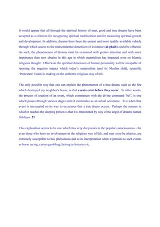 It would appear that all through the spiritual history of man, good and true dreams have been
accepted as a criterion for recognizing spiritual mobilization and for measuring spiritual growth
and development. In addition, dreams have been the easiest and most readily available vehicle
through which access to the transcendental dimension of existence (al-ghaib) could be effected.
As such, the phenomenon of dreams must be examined with greater attention and with more
importance than now obtains in this age in which materialism has impacted even on Islamic
religious thought. Otherwise the spiritual dimension of human personality will be incapable of
resisting the negative impact which today’s materialism (and its Muslim child, scientific
‘Protestant’ Islam) is making on the authentic religious way of life.


The only possible way that one can explain the phenomenon of a true dream, such as the fire
which destroyed my neighbor's house, is that events exist before they occur. In other words,
the process of creation of an event, which commences with the divine command ‘be!’, is one
which passes through various stages until it culminates as an actual occurance. It is when that
event is intercepted on its way to occurance that a true dream occurs. Perhaps the manner in
which it reaches the sleeping person is that it is transmitted by way of the angel of dreams named
Siddiqun. 21


This explanation seems to be one which has very deep roots in the popular consciousness - for
even those who have no involvement in the religious way of life, and may even be atheists, are
extremely susceptible to this phenomena and to its interpretation when it pertains to such events
as horse racing, casino gambling, betting in lotteries etc.
 
