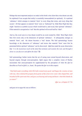 Perhaps the most important analysis we make in this book is the claim that a true dream can only
be explained if one accepts that reality is essentially transcendental (or spiritual). It is spiritual
‘substance’ which emerges in material ‘form’ in every thing that exists, and every thing that
occurs! All that appears in material ‘form’ were so ‘fashioned’ by Allah Most High that they
might function as symbols (ayaat) which would lead to, and reveal, their spiritual ‘substance’.
If the material is recognized as ‘real’ then the spiritual will reveal itself as ‘ideal’.


And so, the event seen in a true dream would be an event created by Allah Most High which
then first exists only at the dimension of spiritual ‘substance’. It subsequently emerges as
material ‘form’, and      the dream becomes a ‘true’ dream. The Sufi epistemology locates
knowledge at the dimension of ‘substance’ and insists that material ‘form’ must first be
penetrated before spiritual ‘substance’ can be discovered. Iqbal has made the acute observation
that “it is the mysterious touch of the ideal that animates and sustains the real, and through it
alone we can discover and affirm the ideal.”22


Sufi epistemology further insists that the act of seeing must extend beyond observation, and
beyond enquiry through sense-perception. Iqbal argues that a complete vision of Reality
necessitates that sense-perception be supplemented by the perception of what the Qur’an
describes as Fuad or Qalb, i.e., heart. He quotes the Qur’an in this respect:


“God hath made everything which He hath created most good; and began the creation of man
with clay; then ordained his progeny from germs of life, from sorry water; then shaped him, and
breathed of His spirit unto him, and gave you hearing and seeing and heart: what little thanks do
ye return?”
                                                                            (Qur’an: al-Sajda:32:7-9)


and goes on to argue the case as follows:
 