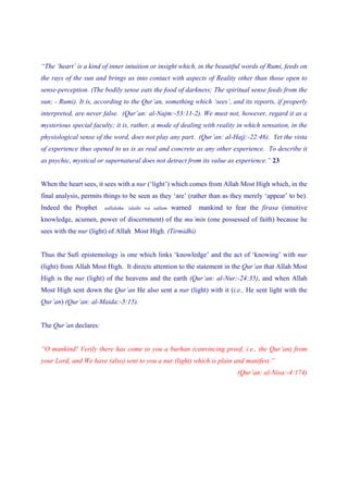 “The ‘heart’ is a kind of inner intuition or insight which, in the beautiful words of Rumi, feeds on
the rays of the sun and brings us into contact with aspects of Reality other than those open to
sense-perception. (The bodily sense eats the food of darkness; The spiritual sense feeds from the
sun; - Rumi). It is, according to the Qur’an, something which ‘sees’, and its reports, if properly
interpreted, are never false. (Qur’an: al-Najm:-53:11-2). We must not, however, regard it as a
mysterious special faculty; it is, rather, a mode of dealing with reality in which sensation, in the
physiological sense of the word, does not play any part. (Qur’an: al-Hajj:-22:46). Yet the vista
of experience thus opened to us is as real and concrete as any other experience. To describe it
as psychic, mystical or supernatural does not detract from its value as experience.” 23


When the heart sees, it sees with a nur (‘light’) which comes from Allah Most High which, in the
final analysis, permits things to be seen as they ‘are’ (rather than as they merely ‘appear’ to be).
Indeed the Prophet     sallalahu ‘alaihi wa sallam   warned   mankind to fear the firasa (intuitive
knowledge, acumen, power of discernment) of the mu’min (one possessed of faith) because he
sees with the nur (light) of Allah Most High. (Tirmidhi)


Thus the Sufi epistemology is one which links ‘knowledge’ and the act of ‘knowing’ with nur
(light) from Allah Most High. It directs attention to the statement in the Qur’an that Allah Most
High is the nur (light) of the heavens and the earth (Qur’an: al-Nur:-24:35), and when Allah
Most High sent down the Qur’an He also sent a nur (light) with it (i.e., He sent light with the
Qur’an) (Qur’an: al-Maida:-5:15).


The Qur’an declares:


“O mankind! Verily there has come to you a burhan (convincing proof, i.e., the Qur’an) from
your Lord, and We have (also) sent to you a nur (light) which is plain and manifest.”
                                                                           (Qur’an: al-Nisa:-4:174)
 