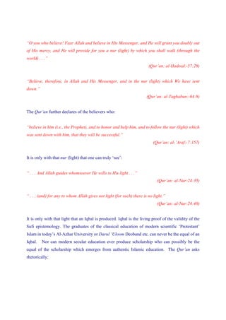 “O you who believe! Fear Allah and believe in His Messenger, and He will grant you doubly out
of His mercy, and He will provide for you a nur (light) by which you shall walk (through the
world) . . .”
                                                                        (Qur’an: al-Hadeed:-57:28)


“Believe, therefore, in Allah and His Messenger, and in the nur (light) which We have sent
down.”
                                                                       (Qur’an: al-Taghabun:-64:8)


The Qur’an further declares of the believers who:


“believe in him (i.e., the Prophet), and to honor and help him, and to follow the nur (light) which
was sent down with him, that they will be successful.”
                                                                          (Qur’an: al-’Araf:-7:157)


It is only with that nur (light) that one can truly ‘see’:


“ . . . And Allah guides whomsoever He wills to His light . . .”
                                                                             (Qur’an: al-Nur:24:35)


“ . . . (and) for any to whom Allah gives not light (for such) there is no light.”
                                                                             (Qur’an: al-Nur:24:40)


It is only with that light that an Iqbal is produced. Iqbal is the living proof of the validity of the
Sufi epistemology. The graduates of the classical education of modern scientific ‘Protestant’
Islam in today’s Al-Azhar University or Darul ‘Uloom Deoband etc. can never be the equal of an
Iqbal.   Nor can modern secular education ever produce scholarship who can possibly be the
equal of the scholarship which emerges from authentic Islamic education. The Qur’an asks
rhetorically:
 