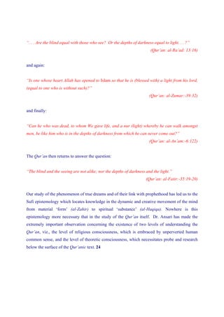 “. . . Are the blind equal with those who see? Or the depths of darkness equal to light. . . ?”
                                                                        (Qur’an: al-Ra’ad: 13:16)


and again:


“Is one whose heart Allah has opened to Islam so that he is (blessed with) a light from his lord,
(equal to one who is without such)?”
                                                                       (Qur’an: al-Zumar:-39:32)


and finally:


“Can he who was dead, to whom We gave life, and a nur (light) whereby he can walk amongst
men, be like him who is in the depths of darkness from which he can never come out?”
                                                                       (Qur’an: al-An’am:-6:122)


The Qur’an then returns to answer the question:


“The blind and the seeing are not alike; nor the depths of darkness and the light.”
                                                                     (Qur’an: al-Fatir:-35:19-20)


Our study of the phenomenon of true dreams and of their link with prophethood has led us to the
Sufi epistemology which locates knowledge in the dynamic and creative movement of the mind
from material ‘form’ (al-Zahir) to spiritual ‘substance’ (al-Haqiqa). Nowhere is this
epistemology more necessary that in the study of the Qur’an itself. Dr. Ansari has made the
extremely important observation concerning the existence of two levels of understanding the
Qur’an, viz., the level of religious consciousness, which is embraced by unperverted human
common sense, and the level of theoretic consciousness, which necessitates probe and research
below the surface of the Qur’anic text. 24
 