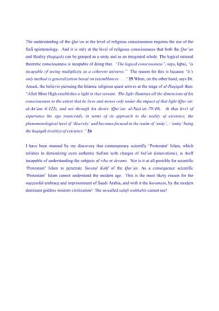 The understanding of the Qur’an at the level of religious consciousness requires the use of the
Sufi epistemology. And it is only at the level of religious consciousness that both the Qur’an
and Reality (haqiqah) can be grasped as a unity and as an integrated whole. The logical rational
theoretic consciousness is incapable of doing that. “The logical consciousness”, says, Iqbal, “is
incapable of seeing multiplicity as a coherent universe.” The reason for this is because “it’s
only method is generalization based on resemblances . . .” 25 When, on the other hand, says Dr.
Ansari, the believer pursuing the Islamic religious quest arrives at the stage of al-Haqiqah then:
“Allah Most High establishes a light in that servant. The light illumines all the dimensions of his
consciousness to the extent that he lives and moves only under the impact of that light (Qur’an:
al-An’am:-6:122), and not through his desire (Qur’an: al-Nazi’at:-79:40). At that level of
experience his ego transcends, in terms of its approach to the reality of existence, the
phenomenological level of ‘diversity’ and becomes focused in the realm of ‘unity’, - ‘unity’ being
the haqiqah (reality) of existence.” 26


I have been stunned by my discovery that contemporary scientific ‘Protestant’ Islam, which
relishes in demonizing even authentic Sufism with charges of bid’ah (innovations), is itself
incapable of understanding the subjects of riba or dreams. Nor is it at all possible for scientific
‘Protestant’ Islam to penetrate Suratul Kahf of the Qur’an. As a consequence scientific
‘Protestant’ Islam cannot understand the modern age. This is the most likely reason for the
successful embrace and imprisonment of Saudi Arabia, and with it the haramain, by the modern
dominant godless western civilization! The so-called salafi wahhabis cannot see!
 