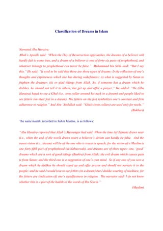 Classification of Dreams in Islam



Narrated Abu Huraira:
Allah’s Apostle said: “When the Day of Resurrection approaches, the dreams of a believer will
hardly fail to come true, and a dream of a believer is one of forty-six parts of prophethood, and
whatever belongs to prophethood can never be false.” Muhammad bin Sirin said: “But I say
this.” He said: “It used to be said that there are three types of dreams: I) the reflection of one’s
thoughts and experiences which one has during wakefulness; ii) what is suggested by Satan to
frighten the dreamer; iii) or glad tidings from Allah. So, if someone has a dream which he
dislikes, he should not tell it to others, but get up and offer a prayer.” He added: “He (Abu
Huraira) hated to see a Ghul (i.e., iron collar around his neck in a dream) and people liked to
see fetters (on their feet in a dream). The fetters on the feet symbolizes one’s constant and firm
adherence to religion.” And Abu ‘Abdullah said: “Ghuls (iron collars) are used only for necks.”
                                                                                          (Bukhari)


The same hadith, recorded in Sahih Muslim, is as follows:


“Abu Huraira reported that Allah’s Messenger had said: When the time (al-Zaman) draws near
(i.e., when the end of the world draws near) a believer’s dream can hardly be false. And the
truest vision (i.e., dream) will be of the one who is truest in speech, for the vision of a Muslim is
one forty-fifth part of prophethood (al-Nabuwwah), and dreams are of three types: one, ‘good’
dreams which are a sort of good tidings (Bushra) from Allah; the evil dream which causes pain
is from Satan; and the third one is a suggestion of one’s own mind. So if any one of you sees a
dream which he dislikes he should stand up and offer prayer and should not narrate it to the
people; and he said I would love to see fetters (in a dream) but I dislike wearing of necklace, for
the fetters are (indication of) one’s steadfastness in religion. The narrator said: I do not know
whether this is a part of the hadith or the words of Ibn Seerin.”
                                                                                           (Muslim)
 