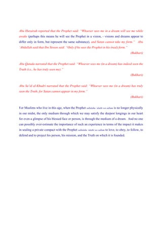 Abu Hurairah reported that the Prophet said: “Whoever sees me in a dream will see me while
awake (perhaps this means he will see the Prophet in a vision, - visions and dreams appear to
differ only in form, but represent the same substance), and Satan cannot take my form.” Abu
‘Abdullah said that Ibn Sireen said: “Only if he sees the Prophet in his (real) form.”
                                                                                              (Bukhari)


Abu Qatada narrated that the Prophet said: “Whoever sees me (in a dream) has indeed seen the
Truth (i.e., he has truly seen me).”
                                                                                              (Bukhari)


Abu Sa’id al-Khudri narrated that the Prophet said: “Whoever sees me (in a dream) has truly
seen the Truth, for Satan cannot appear in my form.”
                                                                                              (Bukhari)


For Muslims who live in this age, when the Prophet sallalahu ‘alaihi wa sallam is no longer physically
in our midst, the only medium through which we may satisfy the deepest longings in our heart
for even a glimpse of his blessed face or person, is through the medium of a dream. And no one
can possibly over-estimate the importance of such an experience in terms of the impact it makes
in sealing a private compact with the Prophet sallalahu ‘alaihi wa sallam to love, to obey, to follow, to
defend and to project his person, his mission, and the Truth on which it is founded.
 