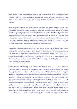 That mission of his, which remains with us (the ummah) as the most sacred of all trusts
(amanah), and which requires of us that we make the supreme effort towards achieving once
again, in the historical process, the supremacy of the truth over falsehood, is in dire need of
renewal.


Now the Qur’an declares that success lies in purification and growth (tazkiyah) (91:9). And
purification and growth implies, most of all, moral and spiritual growth. But for the Muslim
moral and spiritual growth is not possible without intense love for Allah Most High and for the
Prophet     sallalahu ‘alaihi wa sallam.   Since it is not possible for one to be blessed by Allah Most High
with a dream of the Prophet sallalahu ‘alaihi wa sallam if intense love for the Prophet sallalahu ‘alaihi wa
sallam   does not reside in the heart, it follows that dreams of the Prophet sallalahu ‘alaihi wa sallam are,
perhaps, an indicator of some measure of moral and spiritual growth.


I remember the smile and the relief which was written on the face of the Pakistani Islamic
scholar, Mr. A. K. Brohi, who confided to me just before he died in 1987 that it was only very
late in life that he experienced, for the first time, a dream of the Prophet                   sallalahu ‘alaihi wa sallam.

And who could possibly have failed to see the light on the face of the Ft. Lauderdale Pakistani
Muslim doctor who informed me in 1990 that he had already seen the Prophet                             sallalahu ‘alaihi wa

sallam   in dreams on eight occasions!


One of the most extraordinary of all dreams of the Prophet                   sallalahu ‘alaihi wa sallam   I have ever
encountered was narrated to me in Singapore in 1991. I had just finished delivering a lecture on
the subject of ‘Dreams in Islam’ at the new headquarters of PERTAPIS, the Islamic Theological
Society of Singapore which has now become an Islamic social welfare organization. I had also
completed a long and interesting question and answer session which was dominated with
questions, comments and revelations concerning dreams of the Prophet sallalahu ‘alaihi wa sallam. A
young man approached me and requested a moment with me in privacy. I took him to the corner
of the room where he could speak to me without anyone being able to listen. He then informed
me that he had just returned about a month earlier from a visit to Makkah where he had
experienced an extraordinary dream of the Prophet               sallalahu ‘alaihi wa sallam   one night while asleep
in his hotel room. The dream was so extraordinary that he was reluctant to speak of it in public,
 