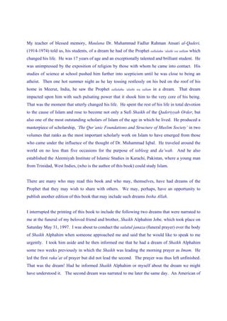 My teacher of blessed memory, Maulana Dr. Muhammad Fadlur Rahman Ansari al-Qaderi,
(1914-1974) told us, his students, of a dream he had of the Prophet      sallalahu ‘alaihi wa sallam   which
changed his life. He was 17 years of age and an exceptionally talented and brilliant student. He
was unimpressed by the exposition of religion by those with whom he came into contact. His
studies of science at school pushed him further into scepticism until he was close to being an
atheist. Then one hot summer night as he lay tossing restlessly on his bed on the roof of his
home in Meerut, India, he saw the Prophet      sallalahu ‘alaihi wa sallam   in a dream. That dream
impacted upon him with such pulsating power that it shook him to the very core of his being.
That was the moment that utterly changed his life. He spent the rest of his life in total devotion
to the cause of Islam and rose to become not only a Sufi Shaikh of the Qaderiyyah Order, but
also one of the most outstanding scholars of Islam of the age in which he lived. He produced a
masterpiece of scholarship, ‘The Qur’anic Foundations and Structure of Muslim Society’ in two
volumes that ranks as the most important scholarly work on Islam to have emerged from those
who came under the influence of the thought of Dr. Muhammad Iqbal. He traveled around the
world on no less than five occasions for the purpose of tableeg and da’wah. And he also
established the Aleemiyah Institute of Islamic Studies in Karachi, Pakistan, where a young man
from Trinidad, West Indies, (who is the author of this book) could study Islam.


There are many who may read this book and who may, themselves, have had dreams of the
Prophet that they may wish to share with others. We may, perhaps, have an opportunity to
publish another edition of this book that may include such dreams Insha Allah.


I interrupted the printing of this book to include the following two dreams that were narrated to
me at the funeral of my beloved friend and brother, Shaikh Alphahim Jobe, which took place on
Saturday May 31, 1997. I was about to conduct the salatul janaza (funeral prayer) over the body
of Shaikh Alphahim when someone approached me and said that he would like to speak to me
urgently. I took him aside and he then informed me that he had a dream of Shaikh Alphahim
some two weeks previously in which the Shaikh was leading the morning prayer as Imam. He
led the first raka’at of prayer but did not lead the second. The prayer was thus left unfinished.
That was the dream! Had he informed Shaikh Alphahim or myself about the dream we might
have understood it. The second dream was narrated to me later the same day. An American of
 