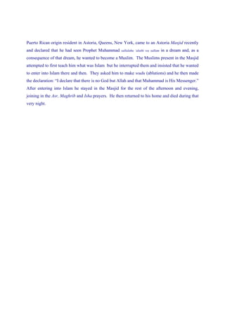 Puerto Rican origin resident in Astoria, Queens, New York, came to an Astoria Masjid recently
and declared that he had seen Prophet Muhammad      sallalahu ‘alaihi wa sallam   in a dream and, as a
consequence of that dream, he wanted to become a Muslim. The Muslims present in the Masjid
attempted to first teach him what was Islam but he interrupted them and insisted that he wanted
to enter into Islam there and then. They asked him to make wudu (ablutions) and he then made
the declaration: “I declare that there is no God but Allah and that Muhammad is His Messenger.”
After entering into Islam he stayed in the Masjid for the rest of the afternoon and evening,
joining in the Asr, Maghrib and Isha prayers. He then returned to his home and died during that
very night.
 