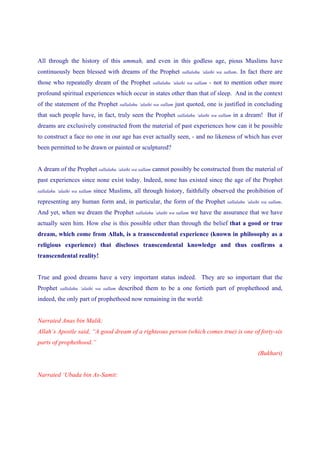All through the history of this ummah, and even in this godless age, pious Muslims have
continuously been blessed with dreams of the Prophet                     sallalahu ‘alaihi wa sallam.   In fact there are
those who repeatedly dream of the Prophet                sallalahu ‘alaihi wa sallam   - not to mention other more
profound spiritual experiences which occur in states other than that of sleep. And in the context
of the statement of the Prophet          sallalahu ‘alaihi wa sallam   just quoted, one is justified in concluding
that such people have, in fact, truly seen the Prophet                 sallalahu ‘alaihi wa sallam   in a dream! But if
dreams are exclusively constructed from the material of past experiences how can it be possible
to construct a face no one in our age has ever actually seen, - and no likeness of which has ever
been permitted to be drawn or painted or sculptured?


A dream of the Prophet sallalahu ‘alaihi wa sallam cannot possibly be constructed from the material of
past experiences since none exist today. Indeed, none has existed since the age of the Prophet
sallalahu ‘alaihi wa sallam   since Muslims, all through history, faithfully observed the prohibition of
representing any human form and, in particular, the form of the Prophet                         sallalahu ‘alaihi wa sallam.

And yet, when we dream the Prophet               sallalahu ‘alaihi wa sallam   we have the assurance that we have
actually seen him. How else is this possible other than through the belief that a good or true
dream, which come from Allah, is a transcendental experience (known in philosophy as a
religious experience) that discloses transcendental knowledge and thus confirms a
transcendental reality!


True and good dreams have a very important status indeed. They are so important that the
Prophet    sallalahu ‘alaihi wa sallam   described them to be a one fortieth part of prophethood and,
indeed, the only part of prophethood now remaining in the world:


Narrated Anas bin Malik:
Allah’s Apostle said, “A good dream of a righteous person (which comes true) is one of forty-six
parts of prophethood.”
                                                                                                               (Bukhari)


Narrated ‘Ubada bin As-Samit:
 