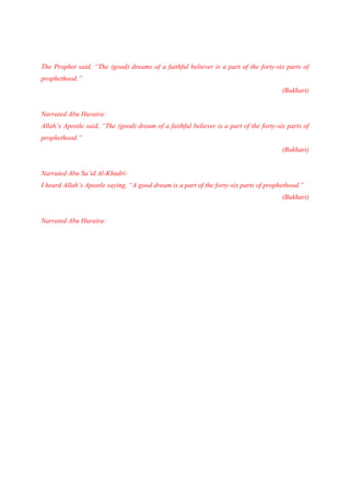 The Prophet said, “The (good) dreams of a faithful believer is a part of the forty-six parts of
prophethood.”
                                                                                        (Bukhari)


Narrated Abu Huraira:
Allah’s Apostle said, “The (good) dream of a faithful believer is a part of the forty-six parts of
prophethood.”
                                                                                        (Bukhari)


Narrated Abu Sa’id Al-Khudri:
I heard Allah’s Apostle saying, “A good dream is a part of the forty-six parts of prophethood.”
                                                                                        (Bukhari)


Narrated Abu Huraira:
 