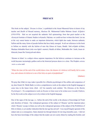 PREFACE



This book on the subject, ‘Dreams in Islam’, is published in the Ansari Memorial Series in honor of my
teacher and Shaikh of blessed memory, Maulana Dr. Muhammad Fadlur Rahman Ansari Al-Qaderi
(1914-1974).        Had we not acquired the authentic Sufi epistemology from that great teacher at the
Aleemiyah Institute of Islamic Studies in Karachi, Pakistan, we could not have written this book. Let me
at the very outset hasten to make an important distinction, which Iqbal also made, between authentic
Sufism and the many forms of pseudo-Sufism that have lately emerged. In all our references in this book
to Sufism we identify with the Sufism of men like Ghous al-‘Azam, Shaikh ‘Abd al-Qadir al-Jilani,
Maulana Jalaluddin Rumi (who was Iqbal’s mentor), Shaikh al-Akbar, Muhiuddin Ibn ‘Arabi, Imam al-
Ghazzali, Imam Ibn Taimiyyah and others.


‘Dreams in Islam’ is a subject whose supreme importance for the believer continues to increase as the
world becomes increasingly godless and as the historical process draws to a close. The Prophet sallalahu
‘alaihi wa sallam   said:


“When the time (of the end of the world) draws close, the dreams of a believer will hardly fail to come
true, and a dream of a believer is one of the forty-six parts of prophethood.”
                                                                                                   (Bukhari)


We pray that Allah (st) may make it possible for a Muslim psychologist of the caliber and competence of
my dear friend, Dr. Malik Badri, to write a comprehensive work on the subject in the English language at
some time in the future Insha Allah. (Cf. his masterly work entitled, ‘The Dilemma of the Muslim
Psychologist’). If a comprehensive work on Dreams in Islam were to be written now it would, I believe,
be the first work on the subject ever to be written in the English language.


One of the signs of the last age, i.e., before the end of the world, is the absence of knowledge (of Truth
and, therefore of Islam). Our widespread ignorance of the subject of ‘Dreams’ and the important place
which ‘Dreams’ occupy in Islam, (as well as the widespread ignorance of the subject of the Prohibition of
Riba in Islam), is yet another indication that the last age has arrived! I was myself largely ignorant of the
subject and, as a consequence, Satan attacked me through dreams for ten long miserable years. I did not
have the basic knowledge of the subject that the reader can now easily obtain by reading this booklet, and
 