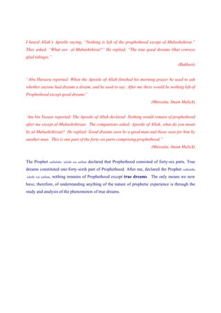 I heard Allah’s Apostle saying, “Nothing is left of the prophethood except al-Mubashshirat.”
They asked, “What are al-Mubashshirat?” He replied, “The true good dreams (that conveys
glad tidings).”
                                                                                                 (Bukhari)


“Abu Huraira reported: When the Apostle of Allah finished his morning prayer he used to ask
whether anyone had dreamt a dream, and he used to say: After me there would be nothing left of
Prophethood except good dreams”
                                                                                  (Muwatta, Imam Malick)


‘Ata bin Yasaar reported: The Apostle of Allah declared: Nothing would remain of prophethood
after me except al-Mubashshiraat. The companions asked: Apostle of Allah, what do you mean
by al-Mubashshiraat? He replied: Good dreams seen by a good man and those seen for him by
another man. This is one part of the forty-six parts comprising prophethood.”
                                                                                  (Muwatta, Imam Malick)


The Prophet      sallalahu ‘alaihi wa sallam   declared that Prophethood consisted of forty-six parts. True
dreams constituted one-forty-sixth part of Prophethood. After me, declared the Prophet              sallalahu

‘alaihi wa sallam,   nothing remains of Prophethood except true dreams. The only means we now
have, therefore, of understanding anything of the nature of prophetic experience is through the
study and analysis of the phenomenon of true dreams.
 