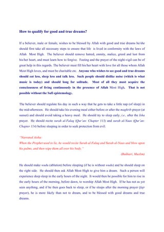 How to qualify for good and true dreams?


If a believer, male or female, wishes to be blessed by Allah with good and true dreams he/she
should first take all necessary steps to ensure that life is lived in conformity with the laws of
Allah Most High. The believer should remove hatred, enmity, malice, greed and lust from
his/her heart, and must learn how to forgive. Fasting and the prayer of the night-vigil can be of
great help in this regards. The believer must fill his/her heart with love for all those whom Allah
Most High loves, and must be charitable etc. Anyone who wishes to see good and true dreams
should eat less, sleep less and talk less. Such people should dislike noise (which is what
music is today) and should long for solitude.            Most of all they must acquire the
consciousness of living continuously in the presence of Allah Most High. That is not
possible without the Sufi epistemology.


The believer should regulate his day in such a way that he gets to take a little nap (of sleep) in
the mid-afternoon. He should take his evening meal either before or after the maghrib prayer (at
sunset) and should avoid taking a heavy meal. He should try to sleep early, i.e., after the Isha
prayer. He should recite surah al-Falaq (Qur’an: Chapter 113) and surah al-Naas (Qur’an:
Chapter 114) before sleeping in order to seek protection from evil:


“Narrated Aisha:
When the Prophet used to lie, he would recite Surah al-Falaq and Surah al-Naas and blow upon
his palms, and then wipe them all over his body.”
                                                                                (Bukhari, Muslim)


He should make wudu (ablution) before sleeping (if he is without wudu) and he should sleep on
the right side. He should then ask Allah Most High to give him a dream. Such a person will
experience deep sleep in the early hours of the night. It would then be possible for him to rise in
the early hours of the morning, before dawn, to worship Allah Most High. If he has not as yet
seen anything, and if he then goes back to sleep, or if he sleeps after the morning prayer (fajr
prayer), he is more likely than not to dream, and to be blessed with good dreams and true
dreams.
 