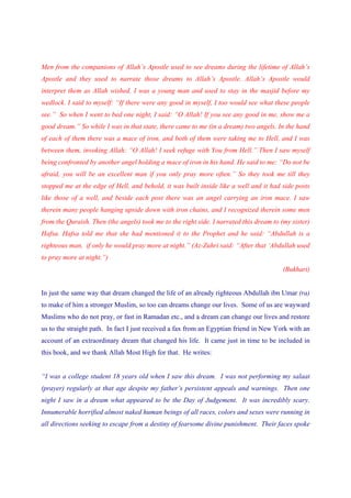 Men from the companions of Allah’s Apostle used to see dreams during the lifetime of Allah’s
Apostle and they used to narrate those dreams to Allah’s Apostle. Allah’s Apostle would
interpret them as Allah wished. I was a young man and used to stay in the masjid before my
wedlock. I said to myself: “If there were any good in myself, I too would see what these people
see.” So when I went to bed one night, I said: “O Allah! If you see any good in me, show me a
good dream.” So while I was in that state, there came to me (in a dream) two angels. In the hand
of each of them there was a mace of iron, and both of them were taking me to Hell, and I was
between them, invoking Allah: “O Allah! I seek refuge with You from Hell.” Then I saw myself
being confronted by another angel holding a mace of iron in his hand. He said to me: “Do not be
afraid, you will be an excellent man if you only pray more often.” So they took me till they
stopped me at the edge of Hell, and behold, it was built inside like a well and it had side posts
like those of a well, and beside each post there was an angel carrying an iron mace. I saw
therein many people hanging upside down with iron chains, and I recognized therein some men
from the Quraish. Then (the angels) took me to the right side. I narrated this dream to (my sister)
Hafsa. Hafsa told me that she had mentioned it to the Prophet and he said: “Abdullah is a
righteous man, if only he would pray more at night.” (Az-Zuhri said: “After that ‘Abdullah used
to pray more at night.”)
                                                                                         (Bukhari)


In just the same way that dream changed the life of an already righteous Abdullah ibn Umar (ra)
to make of him a stronger Muslim, so too can dreams change our lives. Some of us are wayward
Muslims who do not pray, or fast in Ramadan etc., and a dream can change our lives and restore
us to the straight path. In fact I just received a fax from an Egyptian friend in New York with an
account of an extraordinary dream that changed his life. It came just in time to be included in
this book, and we thank Allah Most High for that. He writes:


“I was a college student 18 years old when I saw this dream. I was not performing my salaat
(prayer) regularly at that age despite my father’s persistent appeals and warnings. Then one
night I saw in a dream what appeared to be the Day of Judgement. It was incredibly scary.
Innumerable horrified almost naked human beings of all races, colors and sexes were running in
all directions seeking to escape from a destiny of fearsome divine punishment. Their faces spoke
 