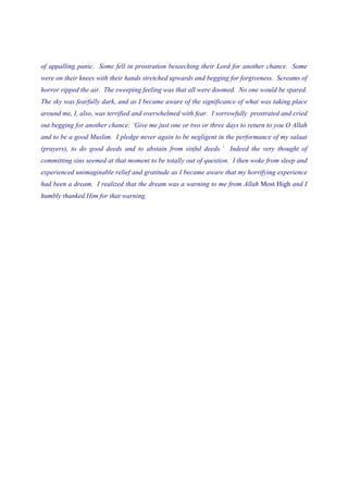 of appalling panic. Some fell in prostration beseeching their Lord for another chance. Some
were on their knees with their hands stretched upwards and begging for forgiveness. Screams of
horror ripped the air. The sweeping feeling was that all were doomed. No one would be spared.
The sky was fearfully dark, and as I became aware of the significance of what was taking place
around me, I, also, was terrified and overwhelmed with fear. I sorrowfully prostrated and cried
out begging for another chance: ‘Give me just one or two or three days to return to you O Allah
and to be a good Muslim. I pledge never again to be negligent in the performance of my salaat
(prayers), to do good deeds and to abstain from sinful deeds.’ Indeed the very thought of
committing sins seemed at that moment to be totally out of question. I then woke from sleep and
experienced unimaginable relief and gratitude as I became aware that my horrifying experience
had been a dream. I realized that the dream was a warning to me from Allah Most High and I
humbly thanked Him for that warning.
 