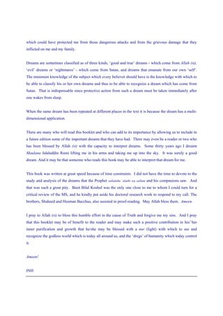 which could have protected me from those dangerous attacks and from the grievous damage that they
inflicted on me and my family.


Dreams are sometimes classified as of three kinds, ‘good and true’ dreams - which come from Allah (st),
‘evil’ dreams or ‘nightmares’ - which come from Satan, and dreams that emanate from our own ‘self’.
The minimum knowledge of the subject which every believer should have is the knowledge with which to
be able to classify his or her own dreams and thus to be able to recognize a dream which has come from
Satan. That is indispensable since protective action from such a dream must be taken immediately after
one wakes from sleep.


When the same dream has been repeated at different places in the text it is because the dream has a multi-
dimensional application.


There are many who will read this booklet and who can add to its importance by allowing us to include in
a future edition some of the important dreams that they have had. There may even be a reader or two who
has been blessed by Allah (st) with the capacity to interpret dreams. Some thirty years ago I dreamt
Maulana Jalaluddin Rumi lifting me in his arms and taking me up into the sky. It was surely a good
dream. And it may be that someone who reads this book may be able to interpret that dream for me.


This book was written at great speed because of time constraints. I did not have the time to devote to the
study and analysis of the dreams that the Prophet sallalahu ‘alaihi wa sallam and his companions saw. And
that was such a great pity. Basit Bilal Koshul was the only one close to me to whom I could turn for a
critical review of the MS, and he kindly put aside his doctoral research work to respond to my call. The
brothers, Shaheed and Husman Bacchus, also assisted in proof-reading. May Allah bless them. Ameen.


I pray to Allah (st) to bless this humble effort in the cause of Truth and forgive me my sins. And I pray
that this booklet may be of benefit to the reader and may make such a positive contribution to his/`her
inner purification and growth that he/she may be blessed with a nur (light) with which to see and
recognize the godless world which is today all around us, and the ‘dregs’ of humanity which today control
it.


Ameen!


INH
 