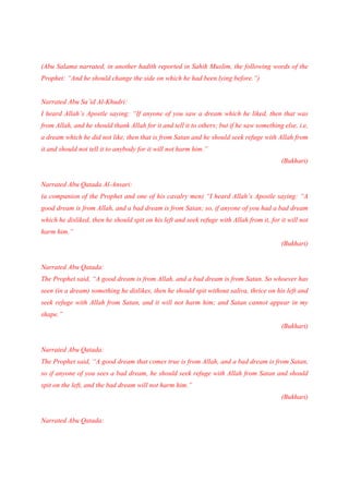 (Abu Salama narrated, in another hadith reported in Sahih Muslim, the following words of the
Prophet: “And he should change the side on which he had been lying before.”)


Narrated Abu Sa’id Al-Khudri:
I heard Allah’s Apostle saying: “If anyone of you saw a dream which he liked, then that was
from Allah, and he should thank Allah for it and tell it to others; but if he saw something else, i.e,
a dream which he did not like, then that is from Satan and he should seek refuge with Allah from
it and should not tell it to anybody for it will not harm him.”
                                                                                           (Bukhari)


Narrated Abu Qatada Al-Ansari:
(a companion of the Prophet and one of his cavalry men) “I heard Allah’s Apostle saying: “A
good dream is from Allah, and a bad dream is from Satan; so, if anyone of you had a bad dream
which he disliked, then he should spit on his left and seek refuge with Allah from it, for it will not
harm him.”
                                                                                           (Bukhari)


Narrated Abu Qatada:
The Prophet said, “A good dream is from Allah, and a bad dream is from Satan. So whoever has
seen (in a dream) something he dislikes, then he should spit without saliva, thrice on his left and
seek refuge with Allah from Satan, and it will not harm him; and Satan cannot appear in my
shape.”
                                                                                           (Bukhari)


Narrated Abu Qatada:
The Prophet said, “A good dream that comes true is from Allah, and a bad dream is from Satan,
so if anyone of you sees a bad dream, he should seek refuge with Allah from Satan and should
spit on the left, and the bad dream will not harm him.”
                                                                                           (Bukhari)


Narrated Abu Qatada:
 