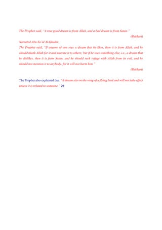 The Prophet said, “A true good dream is from Allah, and a bad dream is from Satan.”
                                                                                          (Bukhari)
Narrated Abu Sa’id Al-Khudri:
The Prophet said, “If anyone of you sees a dream that he likes, then it is from Allah, and he
should thank Allah for it and narrate it to others; but if he sees something else, i.e., a dream that
he dislikes, then it is from Satan, and he should seek refuge with Allah from its evil, and he
should not mention it to anybody, for it will not harm him.”
                                                                                          (Bukhari)


The Prophet also explained that “A dream sits on the wing of a flying bird and will not take effect
unless it is related to someone.” 29
 