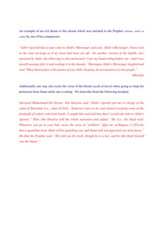 An example of an evil dream is this dream which was narrated to the Prophet      sallalahu ‘alaihi wa

sallam   by one of his companions:


“Jabir reported that a man came to Allah’s Messenger and said: Allah’s Messenger, I have seen
in the state of sleep as if my head had been cut off. (In another version of the hadith, also
narrated by Jabir, the following is also mentioned: I saw my head rolling before me , and I saw
myself running after it and seeking it in the dream). Thereupon Allah’s Messenger laughed and
said: When Satan plays with anyone of you while sleeping, do not mention it to the people.”
                                                                                         (Muslim)


Additionally one may also recite the verse of the throne (ayah al-kursi) when going to sleep for
protection from Satan while one is asleep. We learn this from the following incident;


Narrated Muhammad bin Sireen: Abu Huraira said:“Allah’s Apostle put me in charge of the
zakat of Ramadan (i.e., zakat al-Fitr). Someone came to me and started scooping some of the
foodstuff of (zakat) with both hands. I caught him and told him that I would take him to Allah’s
Apostle.” Then Abu Huraira told the whole narration and added: “He (i.e., the thief) said:
Whenever you go to your bed, recite the verse of “al-Kursi” (Qur’an: al-Baqara:-2:255) for
then a guardian from Allah will be guarding you, and Satan will not approach you until dawn.”
On that the Prophet said: “He told you the truth, though he is a liar, and he (the thief) himself
was the Satan.”
 