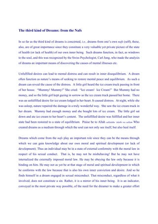The third kind of Dreams: from the Nafs


In so far as the third kind of dreams is concerned, i.e., dreams from one’s own nafs (self), these,
also, are of great importance since they constitute a very valuable yet private picture of the state
of health (or lack of health) of our own inner being. Such dreams function, in fact, as windows
to the soul, and this was recognized by the Swiss Psychologist, Carl Jung, who made the analysis
of dreams an important means of discovering the causes of mental illnesses etc.


Unfulfilled desires can lead to mental distress and can result in inner disequilibrium. A dream
often function as nature’s means of seeking to restore mental peace and equilibrium. As such a
dream can reveal the cause of the distress. A little girl heard the ice cream truck passing in front
of her house. “Mummy! Mummy!” She cried: “Ice cream! Ice Cream!” But Mummy had no
money, and so the little girl kept gazing in sorrow as the ice cream truck passed her home. There
was an unfulfilled desire for ice cream lodged in her heart. It caused distress. At night, while she
was asleep, nature repaired the damage in a truly wonderful way. She saw the ice cream truck in
her dream. Mummy had enough money and she bought lots of ice cream. The little girl sat
down and ate ice cream to her heart’s content. The unfulfilled desire was fulfilled and her inner
state had been restored to a state of equilibrium. Praise be to Allah   sallalahu ‘alaihi wa sallam   Who
created dreams as a medium through which the soul can not only see itself, but also heal itself.


Dreams which come from the nafs play an important role since they can be the means through
which we can gain knowledge about our own moral and spiritual development (or lack of
development). Thus an individual may be in a state of external conformity with the moral law in
respect of his sexual conduct. That is, he may not be misbehaving! But he may not have
internalized the externally imposed moral law. He may be obeying the law only because it is
binding on him. He may not as yet be at that stage of moral and spiritual development in which
he conforms with the law because that is also his own inner conviction and desire. And so he
finds himself in a dream engaged in sexual misconduct. That misconduct, regardless of what it
involved, does not constitute a sin. Rather, it is a mirror of his inner being. It is an indicator,
conveyed in the most private way possible, of the need for the dreamer to make a greater effort
 