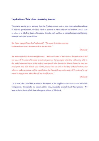 Implication of false claim concerning dreams


Then there was the grave warning from the Prophet sallalahu ‘alaihi wa sallam concerning false claims
of true and good dreams, such as a claim of a dream in which one saw the Prophet sallalahu ‘alaihi
wa sallam,   or to falsify a dream which came from the nafs and thus to mislead concerning the inner
message conveyed by the dream:


Ibn Umar reported that the Prophet said: “The worst lie is that a person
claims to have seen a dream which he has not seen.”
                                                                                             (Bukhari)


Ibn Abbas reported that the Prophet said: “Whoever claims to have seen a dream which he did
not see, will be ordered to make a knot between two barley grains which he will not be able to
do; and if someone listens to the talk of some people who do not like him (to listen) or they run
away from him, then molten lead will be poured into his ears on the Day of Resurrection; and
whoever makes a picture, will be punished on the Day of Resurrection and will be ordered to put
a soul in that picture, which he will not be able to do.”
                                                                                             (Bukhari)


Let us now take a brief look at some of the dreams of the Prophet sallalahu ‘alaihi wa sallam and of his
Companions. Regretfully we cannot, at this time, undertake an analysis of these dreams. We
hope to do so, Insha Allah, in a subsequent edition of this book.
 