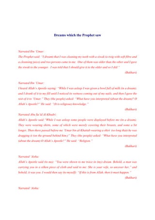 Dreams which the Prophet saw



Narrated Ibn ‘Umar:
The Prophet said: “I dreamt that I was cleaning my teeth with a siwak (a twig with soft fibre and
a cleansing juice) and two persons came to me. One of them was older than the other and I gave
the siwak to the younger. I was told that I should give it to the older and so I did.”
                                                                                          (Bukhari)


Narrated Ibn ‘Umar:
I heard Allah’s Apostle saying: “While I was asleep I was given a bowl full of milk (in a dream),
and I drank of it to my fill until I noticed its wetness coming out of my nails, and then I gave the
rest of it to ‘Umar.” They (the people) asked: “What have you interpreted (about the dream)? O
Allah’s Apostle?” He said: “(It is religious) knowledge.”
                                                                                          (Bukhari)
Narrated Abu Sa’id Al-Khudri:
Allah’s Apostle said:“While I was asleep some people were displayed before me (in a dream).
They were wearing shirts, some of which were merely covering their breasts, and some a bit
longer. Then there passed before me ‘Umar bin al-Khattab wearing a shirt (so long that) he was
dragging it (on the ground behind him.)” They (the people) asked: “What have you interpreted
(about the dream) O Allah’s Apostle?” He said: “Religion.”
                                                                                          (Bukhari)


Narrated ‘Aisha:
Allah’s Apostle said (to me): “You were shown to me twice in (my) dream. Behold, a man was
carrying you in a silken piece of cloth and said to me: She is your wife, so uncover her,” and
behold, it was you. I would then say (to myself): “If this is from Allah, then it must happen.”
                                                                                          (Bukhari)


Narrated ‘Aisha:
 