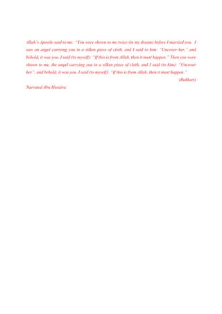Allah’s Apostle said to me: “You were shown to me twice (in my dream) before I married you. I
saw an angel carrying you in a silken piece of cloth, and I said to him: “Uncover her,” and
behold, it was you. I said (to myself): “If this is from Allah, then it must happen.” Then you were
shown to me, the angel carrying you in a silken piece of cloth, and I said (to him): “Uncover
her”, and behold, it was you. I said (to myself): “If this is from Allah, then it must happen.”
                                                                                          (Bukhari)
Narrated Abu Huraira:
 