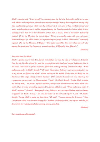 Allah’s Apostle said, “I saw myself (in a dream) near the Ka’aba last night, and I saw a man
with whitish red complexion, the best you may see amongst men of that complexion having long
hair reaching his earlobes which was the best hair of its sort, and he had combed his hair and
water was dropping from it, and he was performing the Tawaf around the Ka’aba while he was
leaning on two men or on the shoulders of two men. I asked, ‘Who is this man?’ Somebody
replied, ‘He is) the Messiah, the son of Mary.’ Then I saw another man with very curly hair,
blind in the right eye which looked like a protruding out grape. I asked, ‘Who is this?’ Somebody
replied, ‘(He is) the Messiah, Al-Dajjal’.” Ibn Qatan resembles him more than anybody else
among the people and Ibn Qatan was a man from Bani Al-Mustaliq from Khuza’a."
                                                                                       (Bukhari)


Narrated Anas bin Malik:
Allah’s Apostle used to visit Um Haram bint Milhan she was the wife of ‘Ubada bin As-Samit.
One day the Prophet visited her and she provided him with food and started looking for lice in
his head. Then Allah’s Apostle slept and afterwards woke up smiling. Um Haram asked, “What
makes you smile, O Allah’s Apostle?” He said, “Some of my followers were presented before me
in my dream as fighters in Allah’s Cause, sailing in the middle of the seas like kings on the
thrones or like kings sitting on their thrones.” (The narrator Ishaq is not sure which of the
expressions was correct). Um Haram added, ‘I said, “O Allah’s Apostle! Invoke Allah, to make
me one of them;” So Allah’s Apostle invoked Allah for her and then laid his head down (and
slept). Then he woke up smiling (again). (Um Haram added): I said, “What makes you smile, O
Allah’s Apostle?” He said, “Some people of my followers were presented before me (in a dream)
as fighters in Allah’s Cause.” He said the same as he had said before. I said, “O Allah’s
Apostle! Invoke Allah to make me from them.” He said, “You are among the first ones.” Then
Um Haram sailed over the sea during the Caliphate of Muawiya bin Abu Sufyan, and she fell
down from her riding animal after coming ashore, and died.
                                                                                       (Bukhari)


Narrated Samura bin Jundub:
 