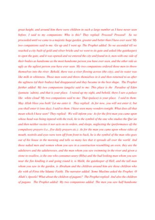 great height, and around him there were children in such a large number as I have never seen
before. I said to my companions: Who is this? They replied: Proceed! Proceed!               So we
proceeded until we came to a majestic huge garden, greater and better than I have ever seen! My
two companions said to me: Go up and I went up. The Prophet added: So we ascended till we
reached a city built of gold and silver bricks and we went to its gate and asked (the gatekeeper)
to open the gate, and it was opened and we entered the city and found in it, men with one side of
their bodies as handsome as the most handsome person you have ever seen, and the other side as
ugly as the ugliest person you have ever seen. My two companions ordered those men to throw
themselves into the river. Behold, there was a river flowing across (the city), and its water was
like milk in whiteness. Those men went and threw themselves in it and then returned to us after
the ugliness (of their bodies) had disappeared and they became in the best shape. The Prophet
further added: My two companions (angels) said to me: This place is the Paradise of Eden
(jannatu ‘adnin), and that is your place. I raised up my sight, and behold, there I saw a palace
like white cloud! My two companions said to me: That (palace) is your place. I said to them:
May Allah bless you both! Let me enter it. They replied: As for now, you will not enter it, but
you shall enter it (one day). I said to them: I have seen many wonders tonight. What does all that
mean which I have seen? They replied: We will inform you: As for the first man you came upon
whose head was being injured with the rock, he is the symbol of the one who studies the Qur’an
and then neither recites it nor acts on its orders, and sleeps, neglecting the (performance of) the
compulsory prayers (i.e., five daily prayers etc.). As for the man you came upon whose sides of
mouth, nostrils and eyes were torn off from front to back, he is the symbol of the man who goes
out of his house in the morning and tells so many lies that it spreads all over the world. And
those naked men and women whom you saw in a construction resembling an oven, they are the
adulterers and the adulteresses, and the man whom you saw swimming in the river and given a
stone to swallow, is the one who consumes usury (Riba) and the bad looking man whom you saw
near the fire kindling it and going round it, is Malik, the gatekeeper of Hell, and the tall man
whom you saw in the garden, is Abraham and the children around him are those children who
die with al-Fitra (the Islamic Faith). The narrator added: Some Muslims asked the Prophet: O
Allah’s Apostle! What about the children of pagans? The Prophet replied: And also the children
of pagans. The Prophet added: My two companions added: The men you saw half handsome
 