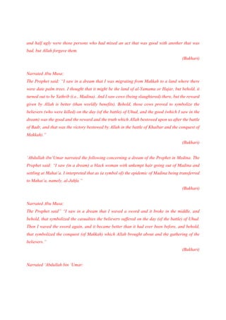 and half ugly were those persons who had mixed an act that was good with another that was
bad, but Allah forgave them.
                                                                                       (Bukhari)


Narrated Abu Musa:
The Prophet said: “I saw in a dream that I was migrating from Makkah to a land where there
were date palm trees. I thought that it might be the land of al-Yamama or Hajar, but behold, it
turned out to be Yathrib (i.e., Madina). And I saw cows (being slaughtered) there, but the reward
given by Allah is better (than worldly benefits). Behold, those cows proved to symbolize the
believers (who were killed) on the day (of the battle) of Uhud, and the good (which I saw in the
dream) was the good and the reward and the truth which Allah bestowed upon us after the battle
of Badr, and that was the victory bestowed by Allah in the battle of Khaibar and the conquest of
Makkah).”
                                                                                       (Bukhari)


‘Abdullah ibn‘Umar narrated the following concerning a dream of the Prophet in Medina. The
Prophet said: “I saw (in a dream) a black woman with unkempt hair going out of Madina and
settling at Mahai’a. I interpreted that as (a symbol of) the epidemic of Madina being transferred
to Mahai’a, namely, al-Juhfa.”
                                                                                       (Bukhari)


Narrated Abu Musa:
The Prophet said” “I saw in a dream that I waved a sword and it broke in the middle, and
behold, that symbolized the casualties the believers suffered on the day (of the battle) of Uhud.
Then I waved the sword again, and it became better than it had ever been before, and behold,
that symbolized the conquest (of Makkah) which Allah brought about and the gathering of the
believers.”
                                                                                       (Bukhari)


Narrated ‘Abdullah bin ‘Umar:
 
