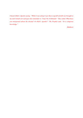 I heard Allah’s Apostle saying: “While I was asleep I saw that a cup full of milk was brought to
me and I drank of it and gave the remainder to ‘Umar bin Al-Khattab.” They asked. What have
you interpreted (about the dream)? O Allah’s Apostle?” The Prophet said: “(It is religious)
knowledge.”
                                                                                      (Bukhari)
 