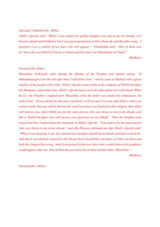 Narrated ‘Abdullah bin ‘Abbas:
Allah’s Apostle said: “While I was asleep two golden bangles were put in my two hands, so I
became afraid and disliked it, but I was given permission to blow them off, and they flew away. I
interpret it as a symbol of two liars who will appear.” ‘Ubaidullah said: “One of them was
al-’Ansi who was killed by Fairuz at Yemen and the other was Musailama (at Najd).”
                                                                                            (Bukhari)


Narrated Ibn Abbas:
Musailima Al-Kazzab came during the lifetime of the Prophet and started saying: “If
Muhammad gives me the rule after him, I will follow him.” And he came to Madina with a great
number of the people of his tribe. Allah’s Apostle went to him in the company of Thabit bin Qais
bin Shammas, and at that time, Allah’s Apostle had a stick of a date-palm tree in his hand. When
he (i.e. the Prophet ) stopped near Musailima while the latter was amidst his companions, he
said to him: “If you ask me for this piece (of stick), I will not give it to you, and Allah’s order you
cannot avoid, (but you will be destroyed), and if you turn your back from this religion, then Allah
will destroy you. And I think you are the same person who was shown to me in my dream, and
this is Thabit bin Qais who will answer your questions on my behalf.” Then the Prophet went
away from him. I asked about the statement of Allah’s Apostle: “You seem to be the same person
who was shown to me in my dream,” and Abu Huraira informed me that Allah’s Apostle said:
“When I was sleeping, I saw (in a dream) two bangles of gold on my hands and that worried me.
And then I was divinely inspired in the dream that I should blow on them, so I blew on them and
both the bangles flew away. And I interpreted it that two liars (who would claim to be prophets)
would appear after me. One of them has proved to be al-Ansi and the other, Musailima.”
                                                                                            (Bukhari)


Narrated Ibn ‘Abbas:
 