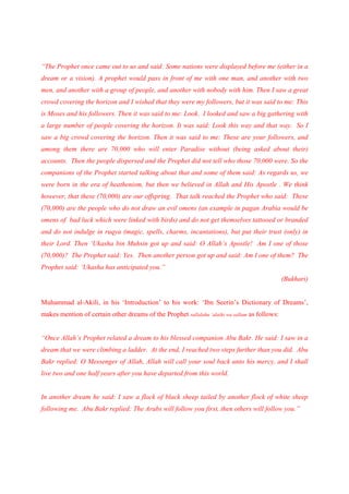 “The Prophet once came out to us and said: Some nations were displayed before me (either in a
dream or a vision). A prophet would pass in front of me with one man, and another with two
men, and another with a group of people, and another with nobody with him. Then I saw a great
crowd covering the horizon and I wished that they were my followers, but it was said to me: This
is Moses and his followers. Then it was said to me: Look. I looked and saw a big gathering with
a large number of people covering the horizon. It was said: Look this way and that way. So I
saw a big crowd covering the horizon. Then it was said to me: These are your followers, and
among them there are 70,000 who will enter Paradise without (being asked about their)
accounts. Then the people dispersed and the Prophet did not tell who those 70,000 were. So the
companions of the Prophet started talking about that and some of them said: As regards us, we
were born in the era of heathenism, but then we believed in Allah and His Apostle . We think
however, that these (70,000) are our offspring. That talk reached the Prophet who said: These
(70,000) are the people who do not draw an evil omens (an example in pagan Arabia would be
omens of bad luck which were linked with birds) and do not get themselves tattooed or branded
and do not indulge in ruqya (magic, spells, charms, incantations), but put their trust (only) in
their Lord. Then ‘Ukasha bin Muhsin got up and said: O Allah’s Apostle! Am I one of those
(70,000)? The Prophet said: Yes. Then another person got up and said: Am I one of them? The
Prophet said: ‘Ukasha has anticipated you.”
                                                                                               (Bukhari)


Muhammad al-Akili, in his ‘Introduction’ to his work: ‘Ibn Seerin’s Dictionary of Dreams’,
makes mention of certain other dreams of the Prophet sallalahu ‘alaihi wa sallam as follows:


“Once Allah’s Prophet related a dream to his blessed companion Abu Bakr. He said: I saw in a
dream that we were climbing a ladder. At the end, I reached two steps further than you did. Abu
Bakr replied: O Messenger of Allah, Allah will call your soul back unto his mercy, and I shall
live two and one half years after you have departed from this world.


In another dream he said: I saw a flock of black sheep tailed by another flock of white sheep
following me. Abu Bakr replied: The Arabs will follow you first, then others will follow you.”
 