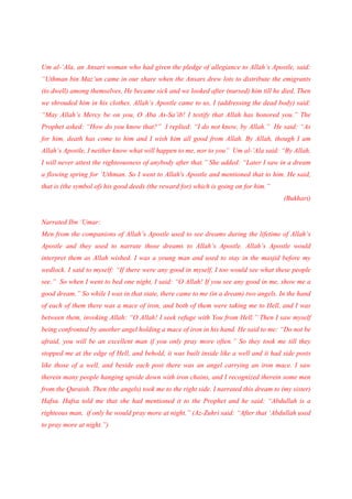 Um al-’Ala, an Ansari woman who had given the pledge of allegiance to Allah’s Apostle, said:
“Uthman bin Maz’un came in our share when the Ansars drew lots to distribute the emigrants
(to dwell) among themselves, He became sick and we looked after (nursed) him till he died. Then
we shrouded him in his clothes. Allah’s Apostle came to us, I (addressing the dead body) said:
“May Allah’s Mercy be on you, O Aba As-Sa’ib! I testify that Allah has honored you.” The
Prophet asked: “How do you know that?” I replied: “I do not know, by Allah.” He said: “As
for him, death has come to him and I wish him all good from Allah. By Allah, though I am
Allah’s Apostle, I neither know what will happen to me, nor to you” Um al-’Ala said: “By Allah,
I will never attest the righteousness of anybody after that.” She added: “Later I saw in a dream
a flowing spring for ‘Uthman. So I went to Allah's Apostle and mentioned that to him. He said,
that is (the symbol of) his good deeds (the reward for) which is going on for him.”
                                                                                         (Bukhari)


Narrated Ibn ‘Umar:
Men from the companions of Allah’s Apostle used to see dreams during the lifetime of Allah’s
Apostle and they used to narrate those dreams to Allah’s Apostle. Allah’s Apostle would
interpret them as Allah wished. I was a young man and used to stay in the masjid before my
wedlock. I said to myself: “If there were any good in myself, I too would see what these people
see.” So when I went to bed one night, I said: “O Allah! If you see any good in me, show me a
good dream.” So while I was in that state, there came to me (in a dream) two angels. In the hand
of each of them there was a mace of iron, and both of them were taking me to Hell, and I was
between them, invoking Allah: “O Allah! I seek refuge with You from Hell.” Then I saw myself
being confronted by another angel holding a mace of iron in his hand. He said to me: “Do not be
afraid, you will be an excellent man if you only pray more often.” So they took me till they
stopped me at the edge of Hell, and behold, it was built inside like a well and it had side posts
like those of a well, and beside each post there was an angel carrying an iron mace. I saw
therein many people hanging upside down with iron chains, and I recognized therein some men
from the Quraish. Then (the angels) took me to the right side. I narrated this dream to (my sister)
Hafsa. Hafsa told me that she had mentioned it to the Prophet and he said: “Abdullah is a
righteous man, if only he would pray more at night.” (Az-Zuhri said: “After that ‘Abdullah used
to pray more at night.”)
 