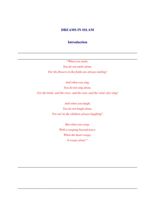 DREAMS IN ISLAM


                         Introduction




                        “When you smile,
                     You do not smile alone,
         For the flowers in the fields are always smiling!


                       And when you sing,
                      You do not sing alone,
For the birds, and the river, and the rain, and the wind, also sing!


                       And when you laugh,
                     You do not laugh alone,
            For are’nt the children always laughing?


                       But when you weep,
                  With a weeping beyond tears;
                      When the heart weeps,
                         It weeps alone!”
 