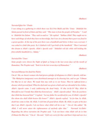 (Bukhari)


Narrated Qais bin ‘Ubada:
I was sitting in a gathering in which there was Sa’d bin Malik and Ibn ‘Umar. ‘Abdullah bin
Salam passed in front of them and they said: “This man is from the people of Paradise.” I said
to ‘Abdullah bin Salam: “They said so-and-so.” He replied: “Subhan Allah! They ought not to
have said things of which they have no knowledge, but I saw (in a dream) that a post was fixed in
a green garden. At the top of the post there was a handhold and below it there was a servant. I
was asked to climb (the post). So I climbed it till I got hold of the handhold.” Then I narrated
this dream to Allah’s Apostle. Allah’s Apostle said: “Abdullah will die while still holding the
firm reliable handhold (i.e., Islam).”
                                                                                        (Bukhari)
Narrated Ibn ‘Umar:
Some people were shown the Night of Qadr as being in the last seven days (of the month of
Ramadan). The Prophet said, “Seek it in the last seven days (of Ramadan).”
                                                                                        (Bukhari)
Narrated Kharija bin Zaid bin Thabit:
Um al-’Ala, an Ansari woman who had given a pledge of allegiance to Allah’s Apostle, told me:
“The Muhajirin (emigrants) were distributed amongst us by drawing lots, and we got ‘Uthman
bin Maz’un in our share. We made him stay with us in our house. Then he suffered from a
disease which proved fatal. When he died and was given a bath and was shrouded in his clothes,
Allah’s Apostle came. I said, (addressing the dead body), ‘O Aba As-Sa’ib! May Allah be
Merciful to you! I testify that Allah has honored you.’ Allah’s Apostle asked, “How do you know
that Allah has honored him?” I replied, “Let my father be sacrificed for you, O Allah’s Apostle!
On whom else shall Allah bestow His honor?” Allah’s Apostle replied, “As for him, by Allah,
death has come to him. By Allah, I wish him all good (from Allah). By Allah, in spite of the fact
that I am Allah’s Apostle, I do not know what Allah will do to me.” Um al-’Ala added, “By
Allah, I will never attest the righteousness of anybody after that.”         Narrated Az-Zuhri:
Regarding the above narration the Prophet said, “I do not know what Allah will do to him
(Uthman bin Maz’un).” Um al- ‘Ala said, “I felt very sorry for that, and then I slept and saw in a
 