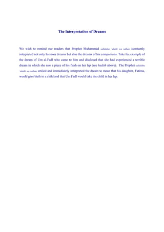 The Interpretation of Dreams



We wish to remind our readers that Prophet Muhammad               sallalahu ‘alaihi wa sallam   constantly
interpreted not only his own dreams but also the dreams of his companions. Take the example of
the dream of Um al-Fadl who came to him and disclosed that she had experienced a terrible
dream in which she saw a piece of his flesh on her lap (see hadith above). The Prophet sallalahu
‘alaihi wa sallam   smiled and immediately interpreted the dream to mean that his daughter, Fatima,
would give birth to a child and that Um Fadl would take the child in her lap.
 