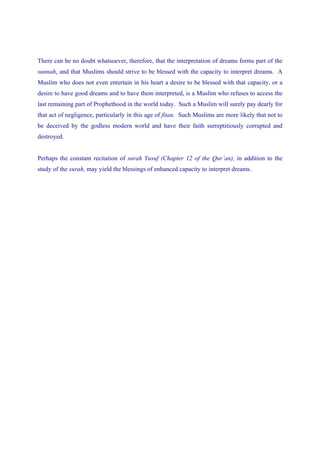 There can be no doubt whatsoever, therefore, that the interpretation of dreams forms part of the
sunnah, and that Muslims should strive to be blessed with the capacity to interpret dreams. A
Muslim who does not even entertain in his heart a desire to be blessed with that capacity, or a
desire to have good dreams and to have them interpreted, is a Muslim who refuses to access the
last remaining part of Prophethood in the world today. Such a Muslim will surely pay dearly for
that act of negligence, particularly in this age of fitan. Such Muslims are more likely that not to
be deceived by the godless modern world and have their faith surreptitiously corrupted and
destroyed.


Perhaps the constant recitation of surah Yusuf (Chapter 12 of the Qur’an), in addition to the
study of the surah, may yield the blessings of enhanced capacity to interpret dreams.
 