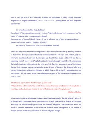 This is the age which will eventually witness the fulfillment of many vitally important
prophecies of Prophet Muhammad            sallalahu ‘alaihi wa sallam.   Among them the most important
appear to be:


         the abandonment of the Hajj (Bukhari);
the collapse of the international monetary system of paper, plastic and electronic money and the
return of gold and silver coins as money (Ahmad);
the emergence of Imam al-Mahdi:“How will you be when the son of Mary descends and your
Imam is one of your number” (Bukhari, Muslim);
         the return of Jesus sallalahu ‘alaihi wa sallam (Bukhari, Muslim).


These will be events of tremendous importance. We wish to end our work by directing attention
to the fact that Allah (st) will most certainly communicate to the believers (and, perhaps, only the
believers) informing them when these events are about to take place. Allah will use the one
remaining part of nabuwwah (Prophethood) as the means through which He will communicate
that vitally important information to the believers. It is therefore a matter of crucial importance
that the believers pay very careful attention to the dreams of those of the righteous who have
reached that stage of spiritual development in which they are blessed with continuous good and
true dreams. We end, as we began, by reminding our readers of the words of the Prophet sallalahu
‘alaihi wa sallam:



Abu Huraira reported that the Messenger of Allah said:
“When the time (of the end of the world) draws close, the dreams of a believer will hardly fail to
come true, and a dream of a believer is one of the forty-six parts of prophethood.”
                                                                                      (Bukhari, Muslim)


It is a matter of crucial importance, however, that Muslims recognize that the believers who will
be blessed with continuous divine communication through good and true dreams will be those
who adopt the Sufi epistemology and resist the scientific ‘Protestant’ version of Islam which has
made its ominous appearance in the world of Islam in direct consequence of the impact of
modern western materialist civilization on Muslim religious thought.
 